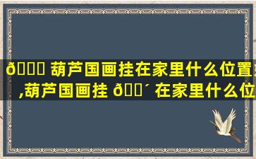 🐘 葫芦国画挂在家里什么位置好,葫芦国画挂 🌴 在家里什么位置好一点